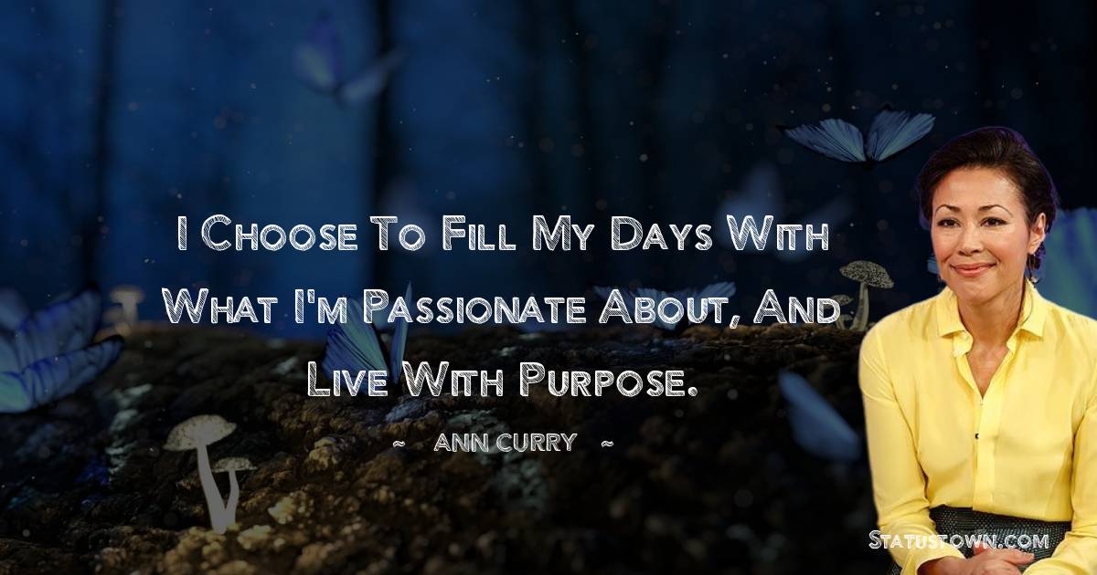 Ann Curry Quotes - I choose to fill my days with what I'm passionate about, and live with purpose.